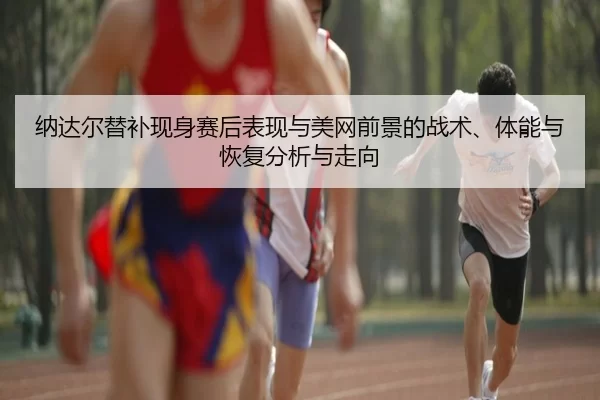 纳达尔替补现身赛后表现与美网前景的战术、体能与恢复分析与走向